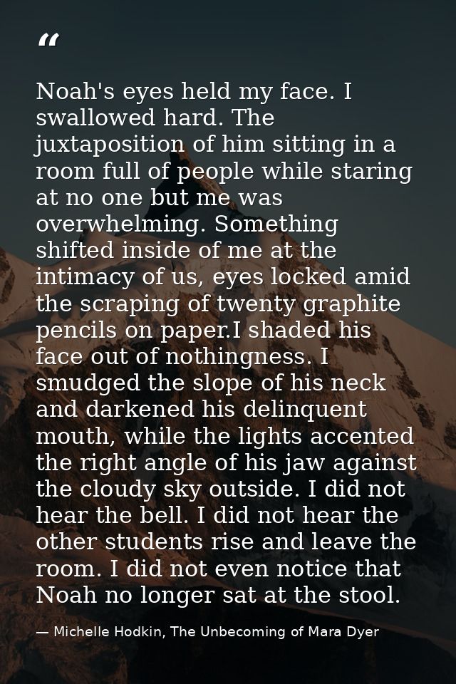 Noah's eyes held my face. I swallowed hard. The juxtaposition of him sitting in a room full of people while staring at n — Michelle Hodkin, The Unbecoming of Mara Dyer