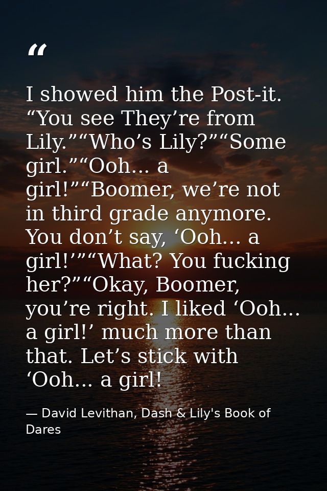I showed him the Post-it. “You see They’re from Lily.”“Who’s Lily?”“Some girl.”“Ooh... a girl!”“Boomer, we’re not in thi — David Levithan, Dash & Lily's Book of Dares
