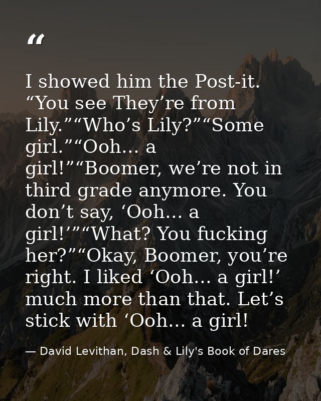 I showed him the Post-it. “You see They’re from Lily.”“Who’s Lily?”“Some girl.”“Ooh... a girl!”“Boomer, we’re not in thi — David Levithan, Dash & Lily's Book of Dares