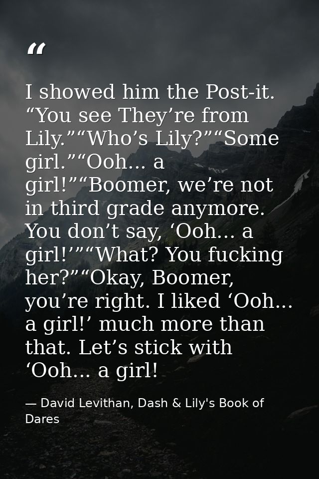I showed him the Post-it. “You see They’re from Lily.”“Who’s Lily?”“Some girl.”“Ooh... a girl!”“Boomer, we’re not in thi — David Levithan, Dash & Lily's Book of Dares