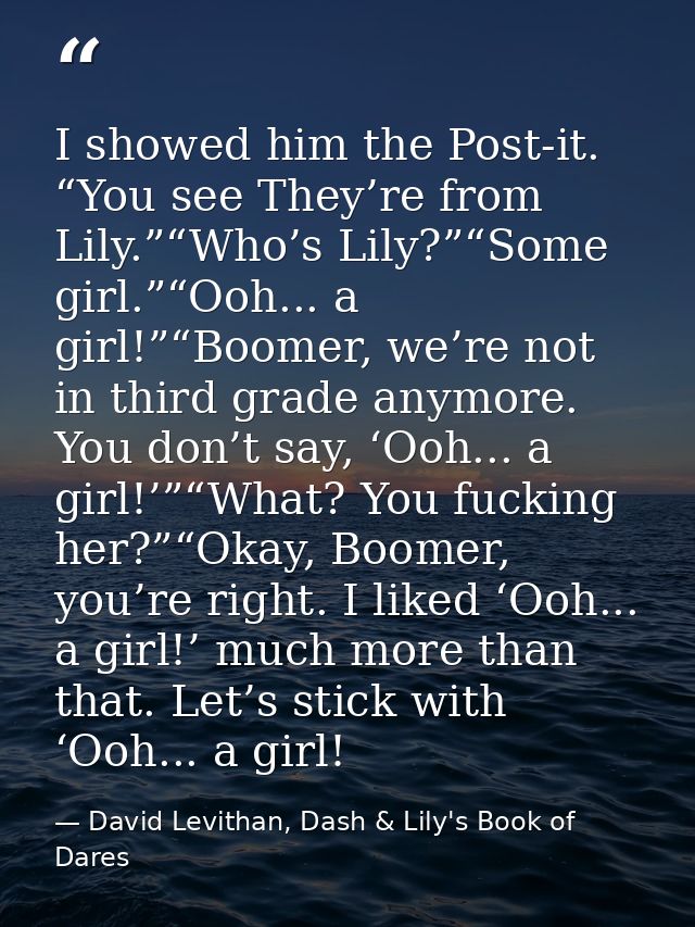 I showed him the Post-it. “You see They’re from Lily.”“Who’s Lily?”“Some girl.”“Ooh... a girl!”“Boomer, we’re not in thi — David Levithan, Dash & Lily's Book of Dares