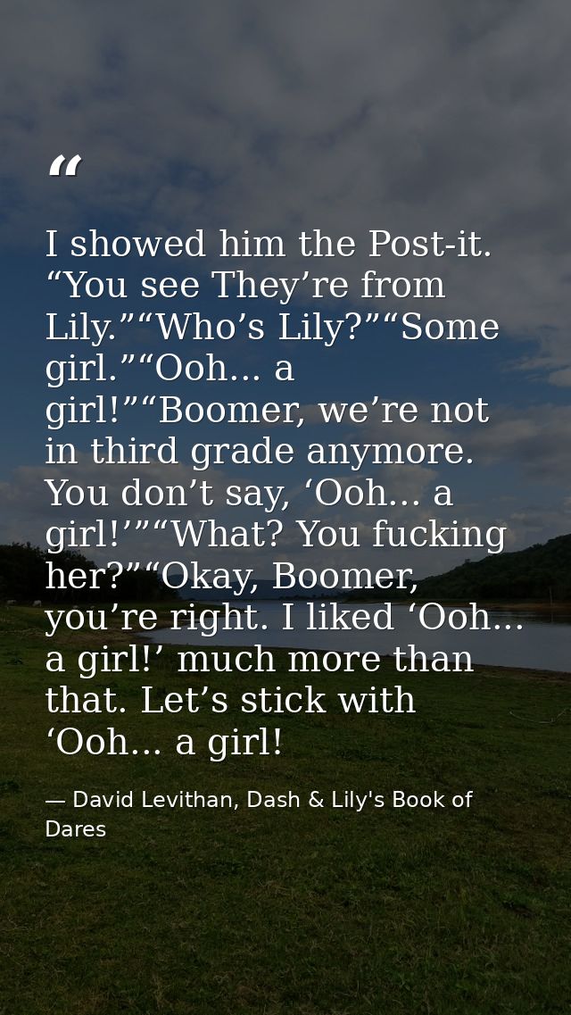 I showed him the Post-it. “You see They’re from Lily.”“Who’s Lily?”“Some girl.”“Ooh... a girl!”“Boomer, we’re not in thi — David Levithan, Dash & Lily's Book of Dares