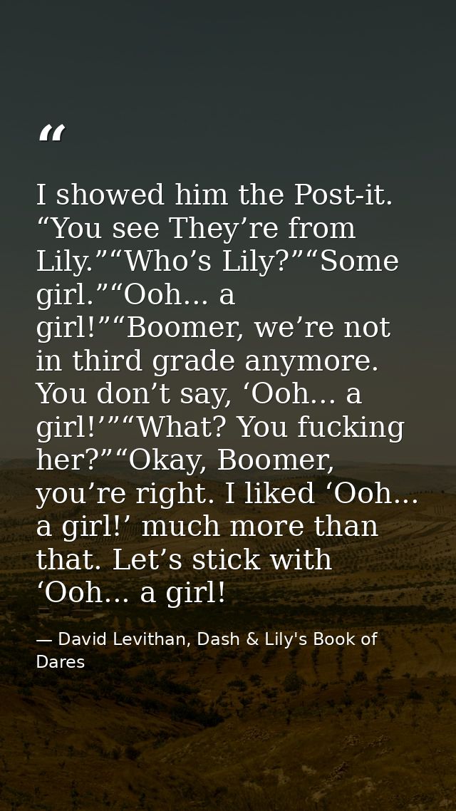 I showed him the Post-it. “You see They’re from Lily.”“Who’s Lily?”“Some girl.”“Ooh... a girl!”“Boomer, we’re not in thi — David Levithan, Dash & Lily's Book of Dares
