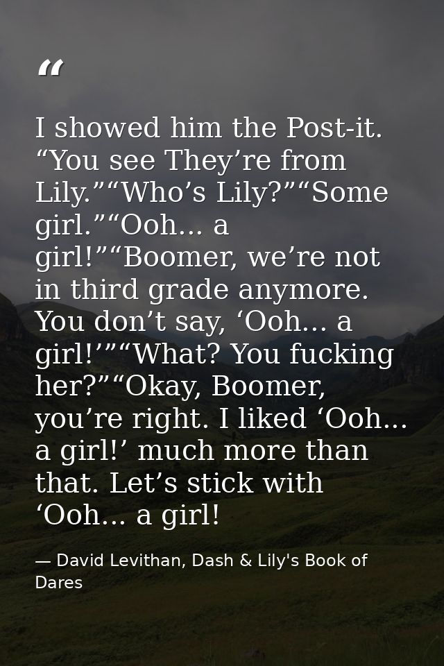 I showed him the Post-it. “You see They’re from Lily.”“Who’s Lily?”“Some girl.”“Ooh... a girl!”“Boomer, we’re not in thi — David Levithan, Dash & Lily's Book of Dares