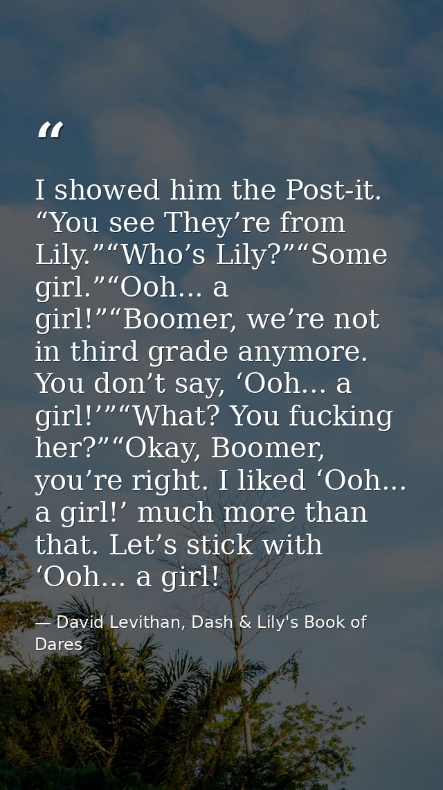 I showed him the Post-it. “You see They’re from Lily.”“Who’s Lily?”“Some girl.”“Ooh... a girl!”“Boomer, we’re not in thi — David Levithan, Dash & Lily's Book of Dares