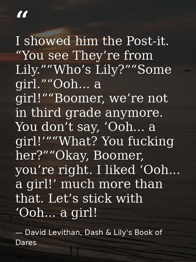 I showed him the Post-it. “You see They’re from Lily.”“Who’s Lily?”“Some girl.”“Ooh... a girl!”“Boomer, we’re not in thi — David Levithan, Dash & Lily's Book of Dares