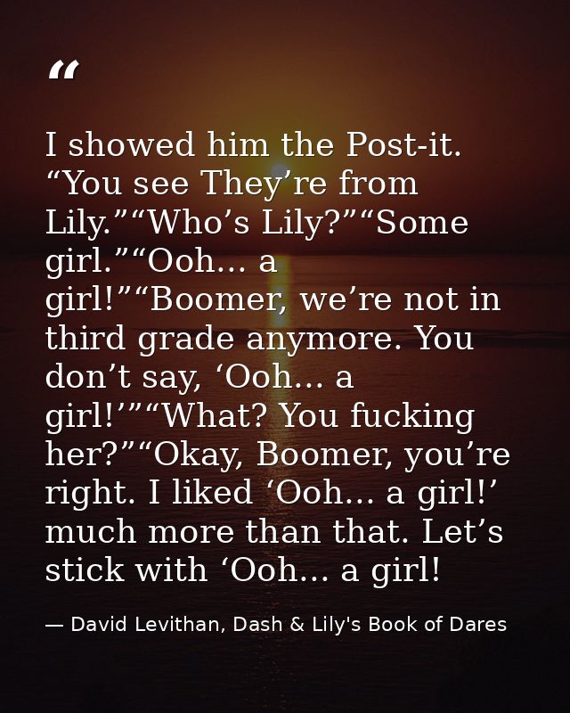 I showed him the Post-it. “You see They’re from Lily.”“Who’s Lily?”“Some girl.”“Ooh... a girl!”“Boomer, we’re not in thi — David Levithan, Dash & Lily's Book of Dares