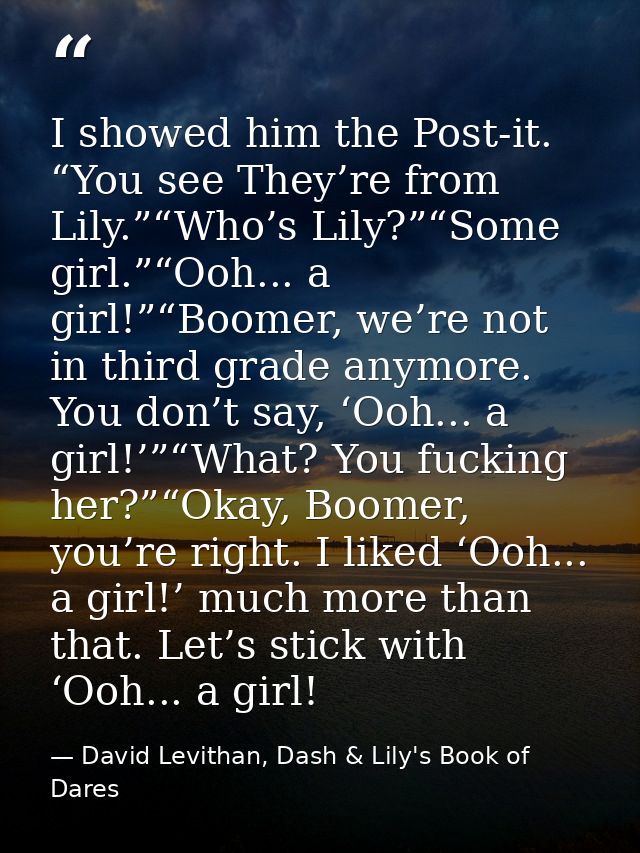 I showed him the Post-it. “You see They’re from Lily.”“Who’s Lily?”“Some girl.”“Ooh... a girl!”“Boomer, we’re not in thi — David Levithan, Dash & Lily's Book of Dares