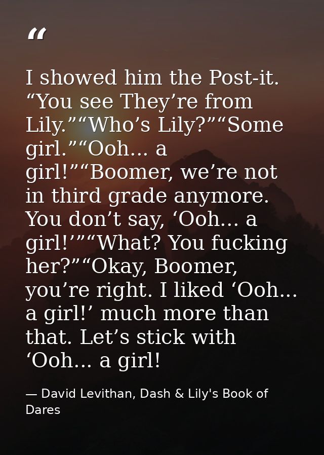 I showed him the Post-it. “You see They’re from Lily.”“Who’s Lily?”“Some girl.”“Ooh... a girl!”“Boomer, we’re not in thi — David Levithan, Dash & Lily's Book of Dares