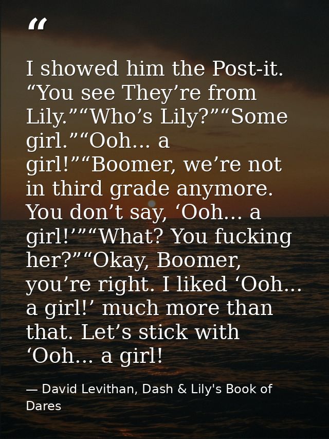 I showed him the Post-it. “You see They’re from Lily.”“Who’s Lily?”“Some girl.”“Ooh... a girl!”“Boomer, we’re not in thi — David Levithan, Dash & Lily's Book of Dares