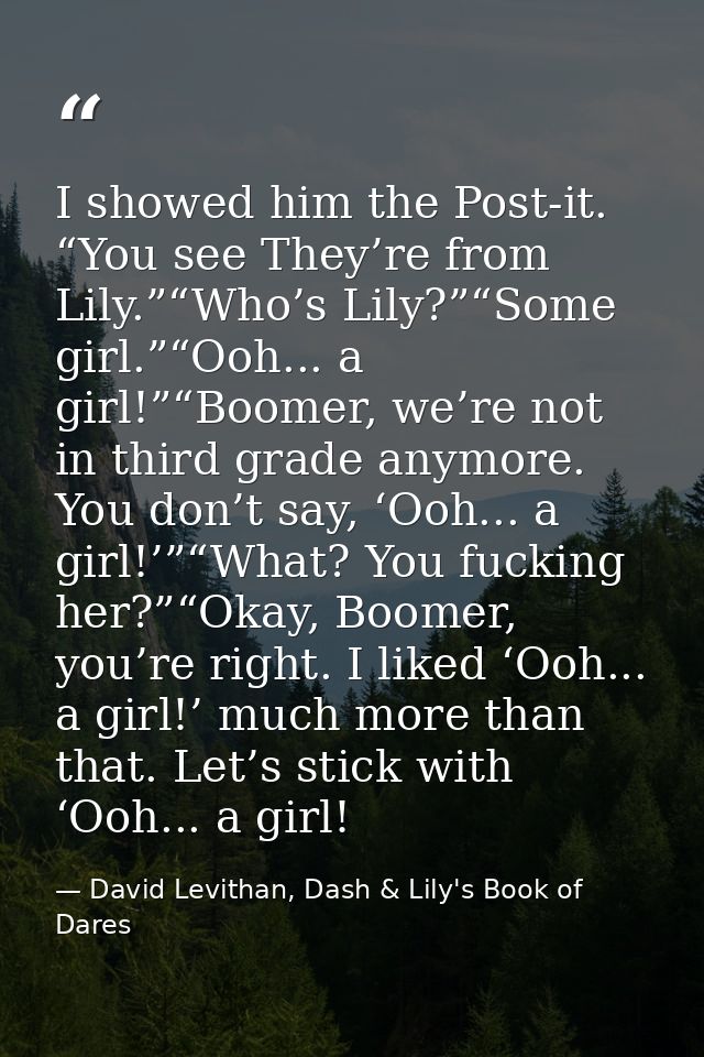 I showed him the Post-it. “You see They’re from Lily.”“Who’s Lily?”“Some girl.”“Ooh... a girl!”“Boomer, we’re not in thi — David Levithan, Dash & Lily's Book of Dares