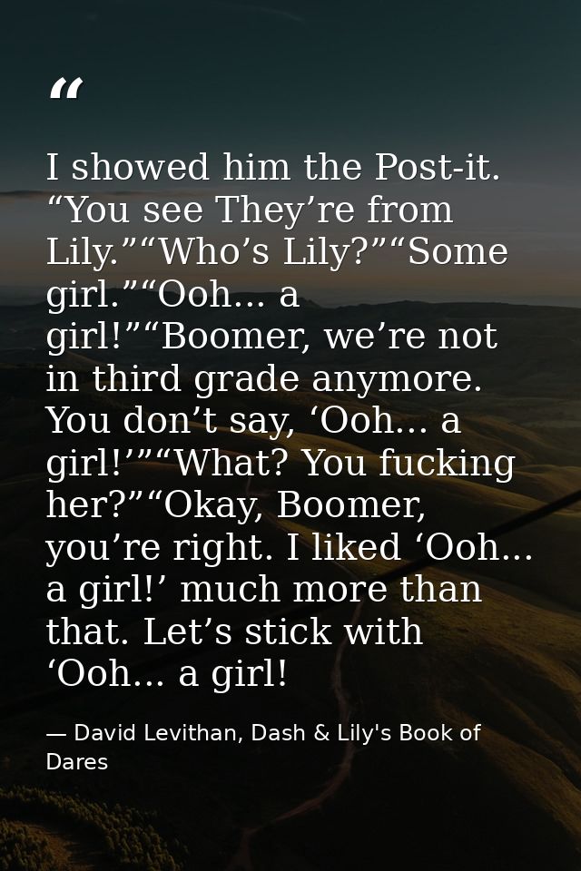 I showed him the Post-it. “You see They’re from Lily.”“Who’s Lily?”“Some girl.”“Ooh... a girl!”“Boomer, we’re not in thi — David Levithan, Dash & Lily's Book of Dares