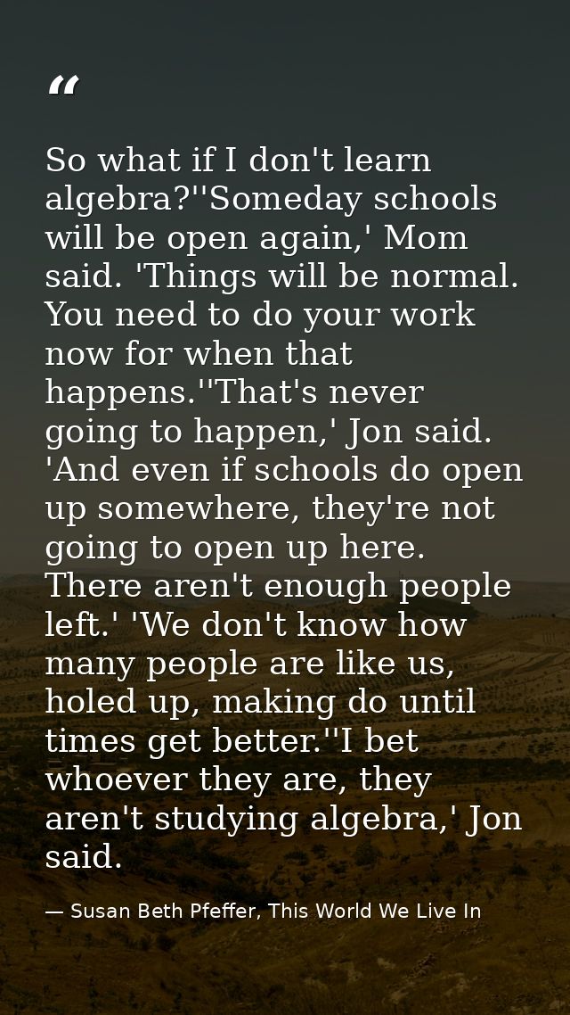 So what if I don't learn algebra?''Someday schools will be open again,' Mom said. 'Things will be normal. You need to do — Susan Beth Pfeffer, This World We Live In