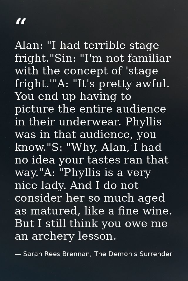 Alan: "I had terrible stage fright."Sin: "I'm not familiar with the concept of 'stage fright.'"A: "It's pretty awful. Yo — Sarah Rees Brennan, The Demon's Surrender