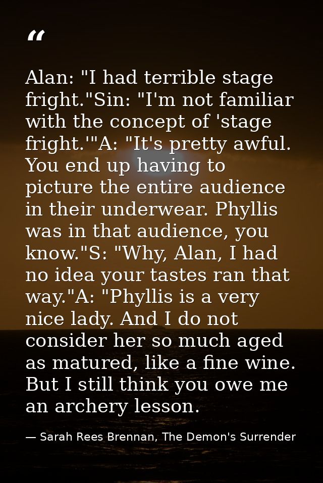 Alan: "I had terrible stage fright."Sin: "I'm not familiar with the concept of 'stage fright.'"A: "It's pretty awful. Yo — Sarah Rees Brennan, The Demon's Surrender