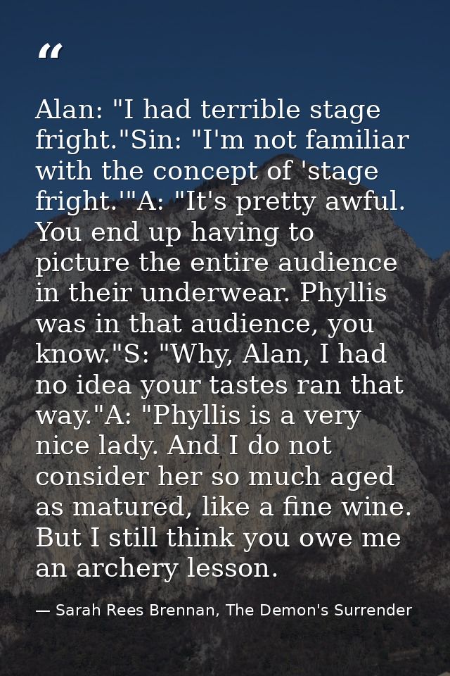 Alan: "I had terrible stage fright."Sin: "I'm not familiar with the concept of 'stage fright.'"A: "It's pretty awful. Yo — Sarah Rees Brennan, The Demon's Surrender