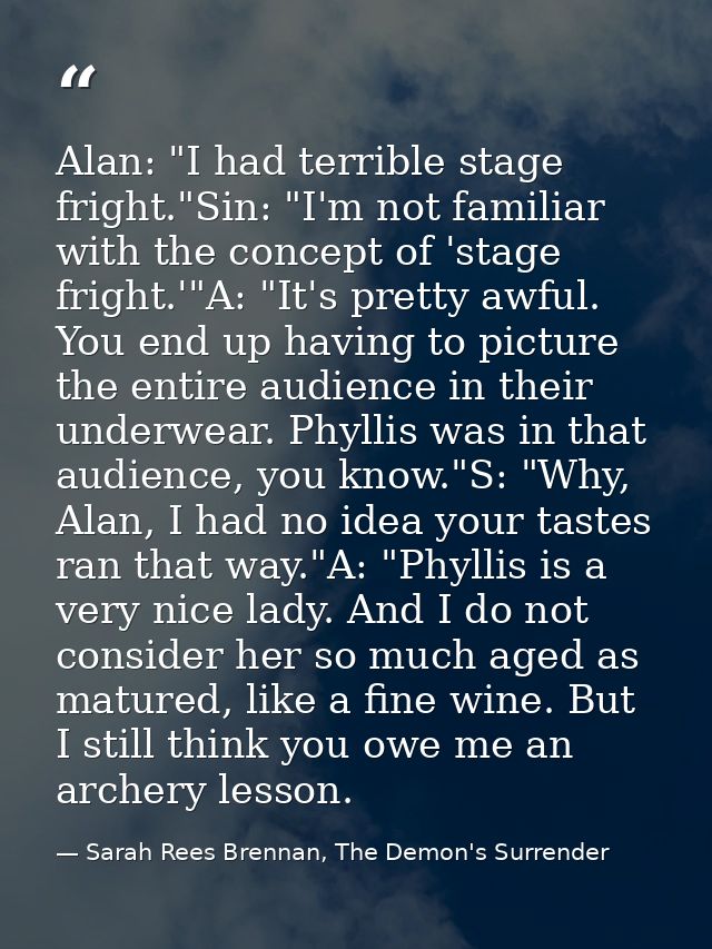 Alan: "I had terrible stage fright."Sin: "I'm not familiar with the concept of 'stage fright.'"A: "It's pretty awful. Yo — Sarah Rees Brennan, The Demon's Surrender
