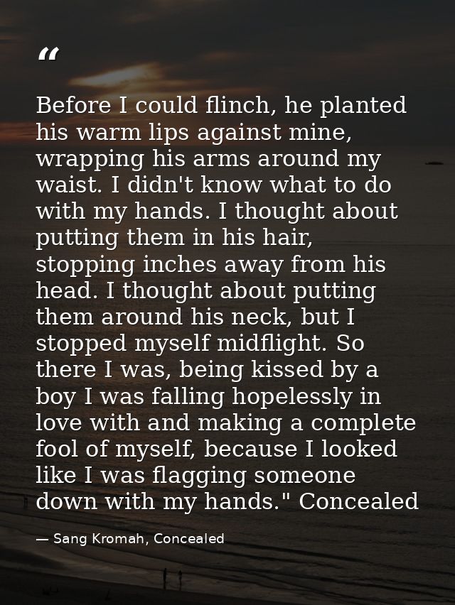 Before I could flinch, he planted his warm lips against mine, wrapping his arms around my waist. I didn't know what to d — Sang Kromah, Concealed
