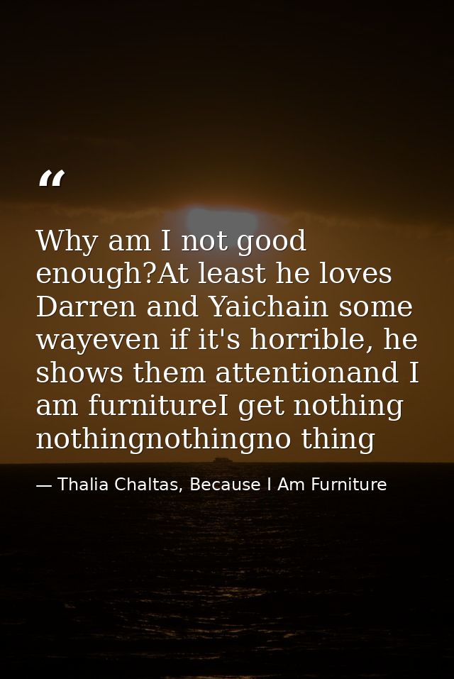 Why am I not good enough?At least he loves Darren and Yaichain some wayeven if it's horrible, he shows them attentionand — Thalia Chaltas, Because I Am Furniture
