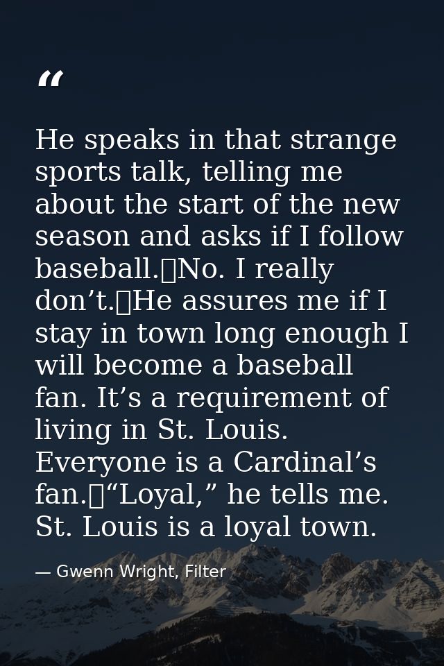 He speaks in that strange sports talk, telling me about the start of the new season and asks if I follow baseball.	No. I — Gwenn Wright, Filter