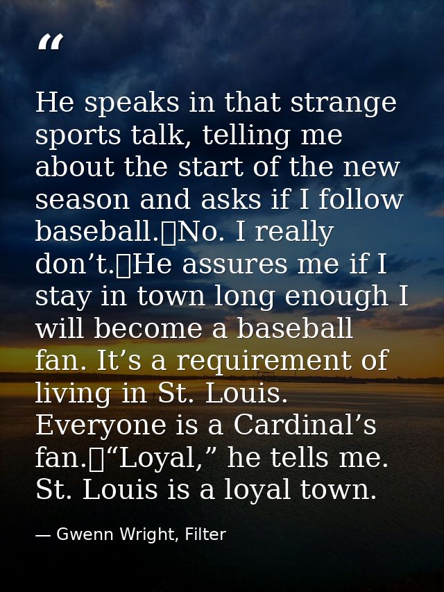He speaks in that strange sports talk, telling me about the start of the new season and asks if I follow baseball.	No. I — Gwenn Wright, Filter