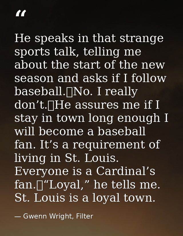 He speaks in that strange sports talk, telling me about the start of the new season and asks if I follow baseball.	No. I — Gwenn Wright, Filter
