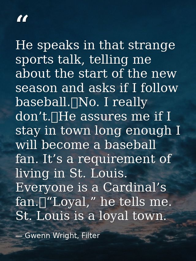 He speaks in that strange sports talk, telling me about the start of the new season and asks if I follow baseball.	No. I — Gwenn Wright, Filter
