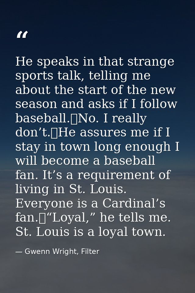 He speaks in that strange sports talk, telling me about the start of the new season and asks if I follow baseball.	No. I — Gwenn Wright, Filter
