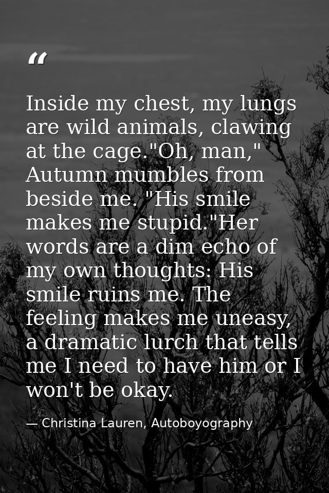 Inside my chest, my lungs are wild animals, clawing at the cage."Oh, man," Autumn mumbles from beside me. "His smile mak — Christina Lauren, Autoboyography