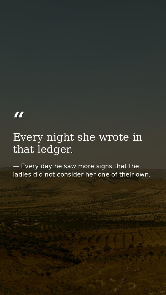 Every night she wrote in that ledger. — Every day he saw more signs that the ladies did not consider her one of their own.