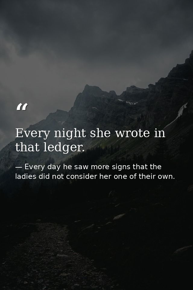 Every night she wrote in that ledger. — Every day he saw more signs that the ladies did not consider her one of their own.