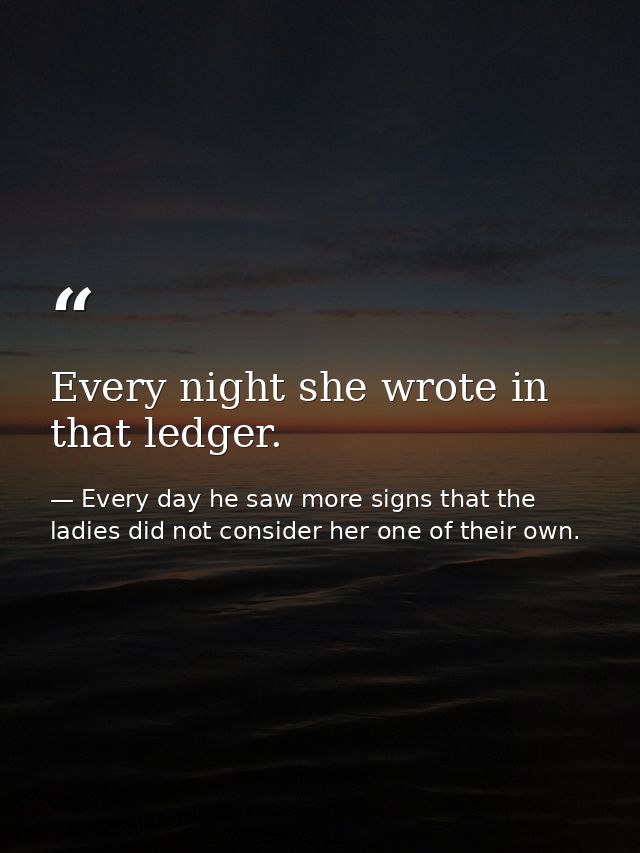 Every night she wrote in that ledger. — Every day he saw more signs that the ladies did not consider her one of their own.