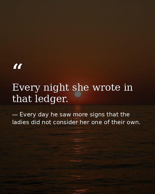 Every night she wrote in that ledger. — Every day he saw more signs that the ladies did not consider her one of their own.