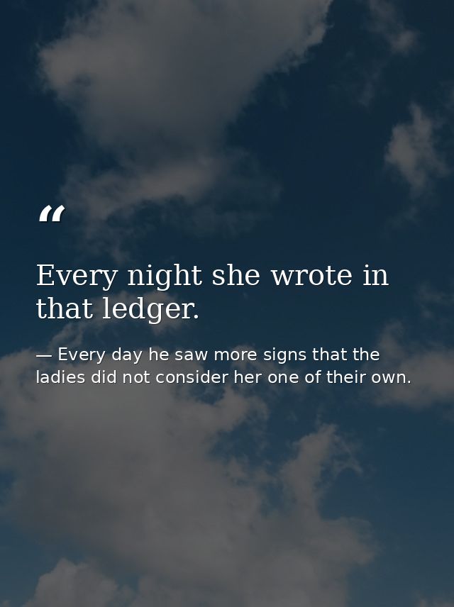 Every night she wrote in that ledger. — Every day he saw more signs that the ladies did not consider her one of their own.