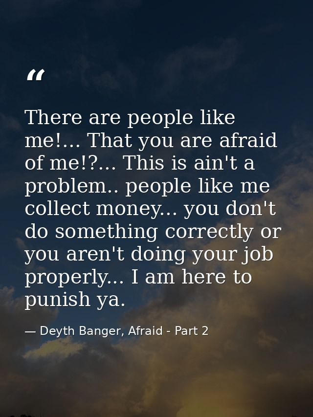 There are people like me!... That you are afraid of me!?... This is ain't a problem.. people like me collect money... yo — Deyth Banger, Afraid - Part 2