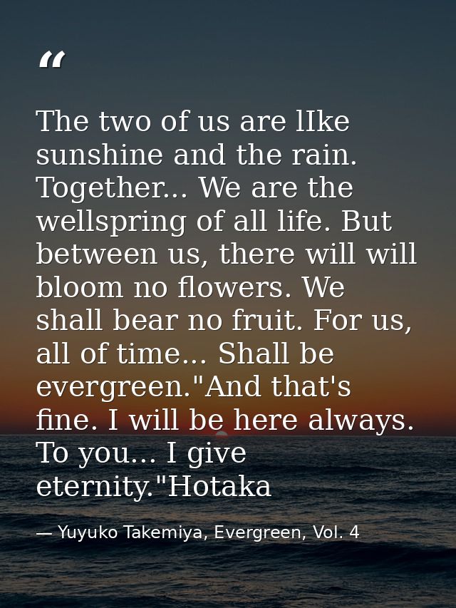The two of us are lIke sunshine and the rain. Together... We are the wellspring of all life. But between us, there will  — Yuyuko Takemiya, Evergreen, Vol. 4