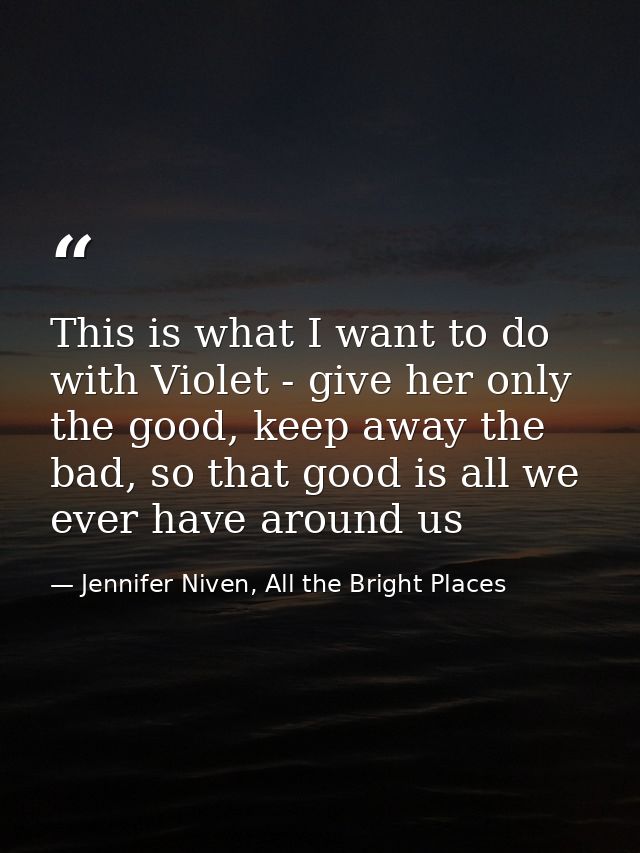 This is what I want to do with Violet - give her only the good, keep away the bad, so that good is all we ever have arou — Jennifer Niven, All the Bright Places