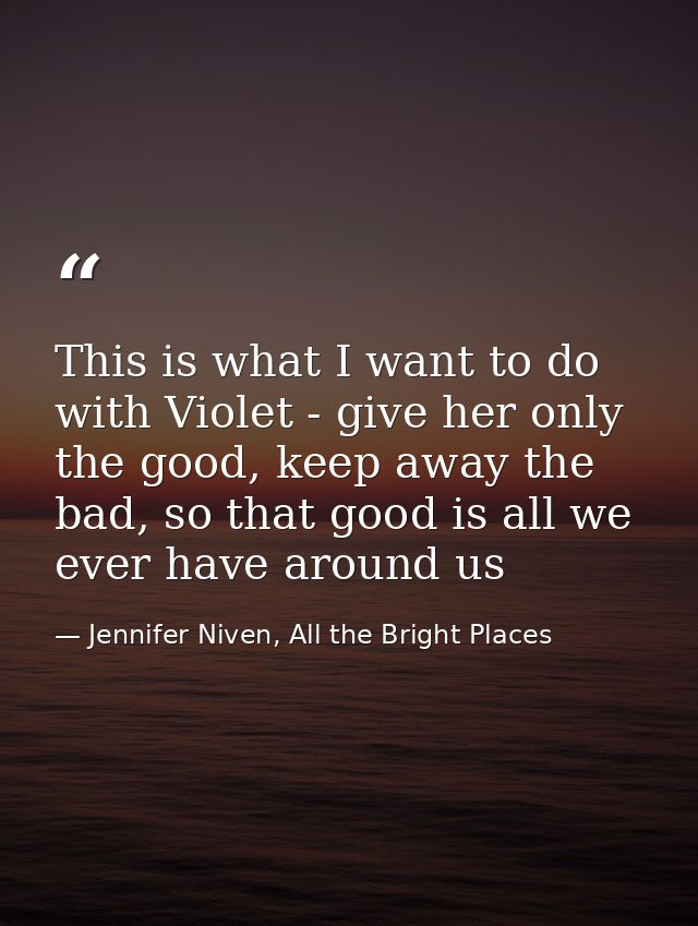This is what I want to do with Violet - give her only the good, keep away the bad, so that good is all we ever have arou — Jennifer Niven, All the Bright Places