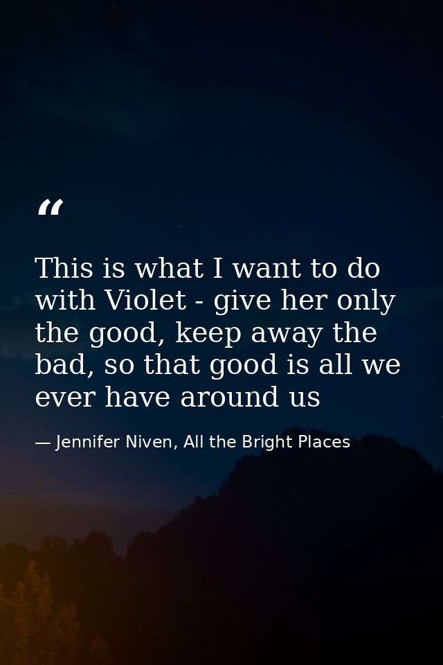 This is what I want to do with Violet - give her only the good, keep away the bad, so that good is all we ever have arou — Jennifer Niven, All the Bright Places