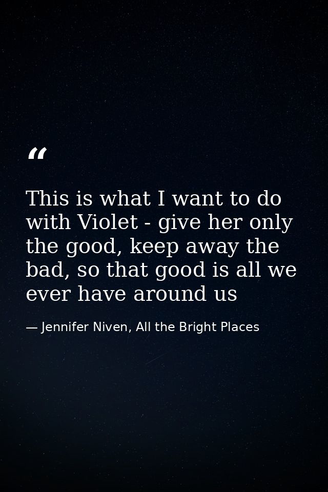 This is what I want to do with Violet - give her only the good, keep away the bad, so that good is all we ever have arou — Jennifer Niven, All the Bright Places