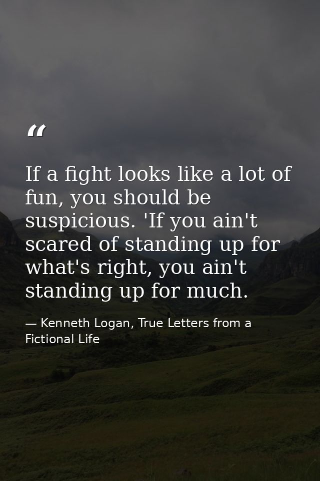 If a fight looks like a lot of fun, you should be suspicious. 'If you ain't scared of standing up for what's right, you  — Kenneth Logan, True Letters from a Fictional Life
