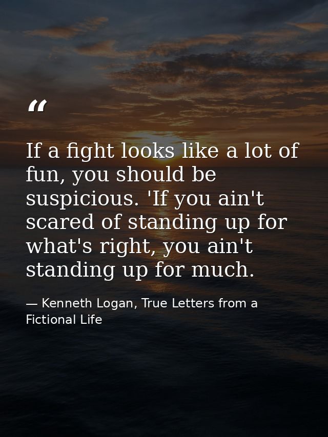 If a fight looks like a lot of fun, you should be suspicious. 'If you ain't scared of standing up for what's right, you  — Kenneth Logan, True Letters from a Fictional Life