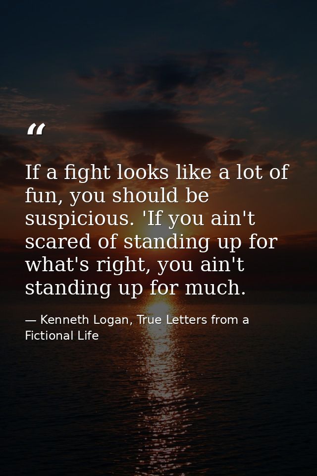 If a fight looks like a lot of fun, you should be suspicious. 'If you ain't scared of standing up for what's right, you  — Kenneth Logan, True Letters from a Fictional Life