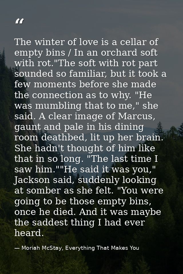 The winter of love is a cellar of empty bins / In an orchard soft with rot."The soft with rot part sounded so familiar,  — Moriah McStay, Everything That Makes You