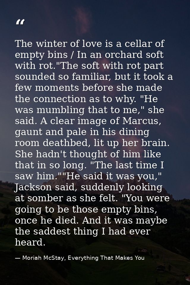 The winter of love is a cellar of empty bins / In an orchard soft with rot."The soft with rot part sounded so familiar,  — Moriah McStay, Everything That Makes You