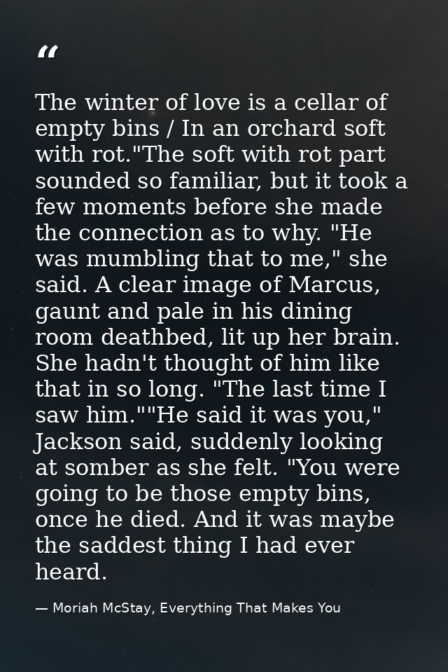 The winter of love is a cellar of empty bins / In an orchard soft with rot."The soft with rot part sounded so familiar,  — Moriah McStay, Everything That Makes You