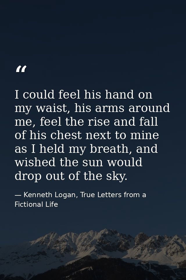 I could feel his hand on my waist, his arms around me, feel the rise and fall of his chest next to mine as I held my bre — Kenneth Logan, True Letters from a Fictional Life