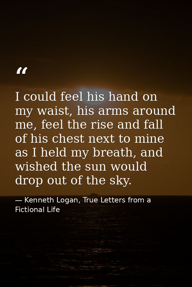 I could feel his hand on my waist, his arms around me, feel the rise and fall of his chest next to mine as I held my bre — Kenneth Logan, True Letters from a Fictional Life