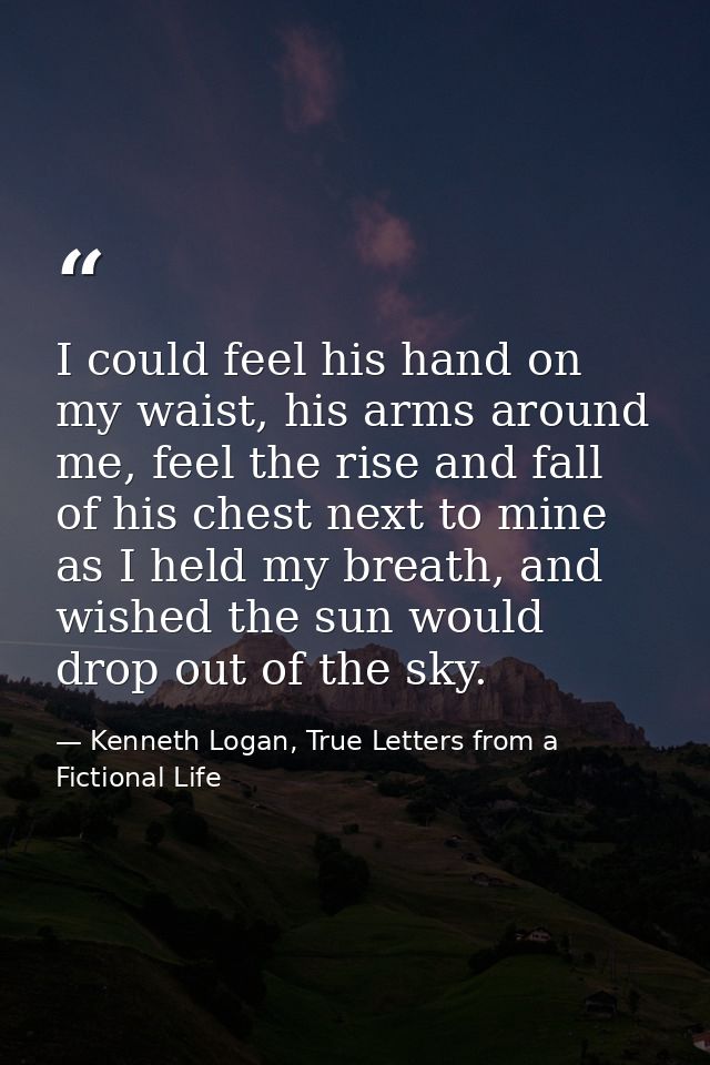 I could feel his hand on my waist, his arms around me, feel the rise and fall of his chest next to mine as I held my bre — Kenneth Logan, True Letters from a Fictional Life