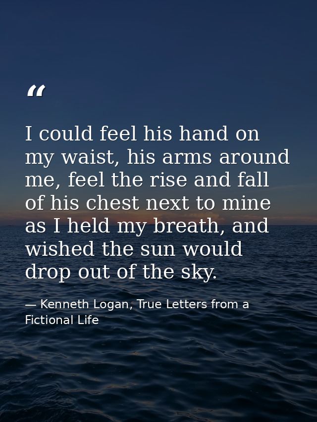I could feel his hand on my waist, his arms around me, feel the rise and fall of his chest next to mine as I held my bre — Kenneth Logan, True Letters from a Fictional Life